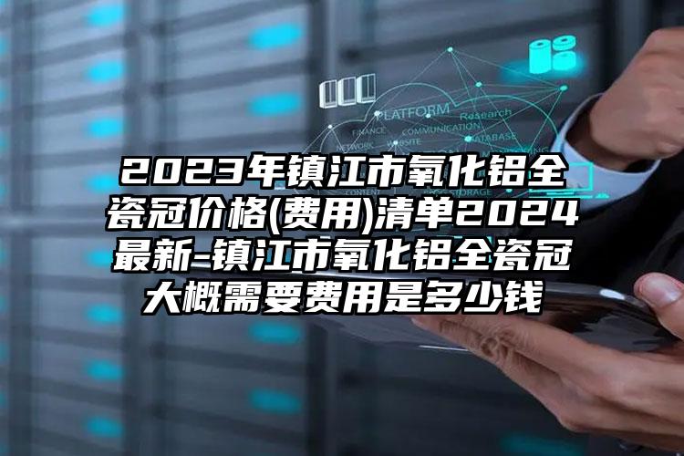 2023年镇江市氧化铝全瓷冠价格(费用)清单2024最新-镇江市氧化铝全瓷冠大概需要费用是多少钱