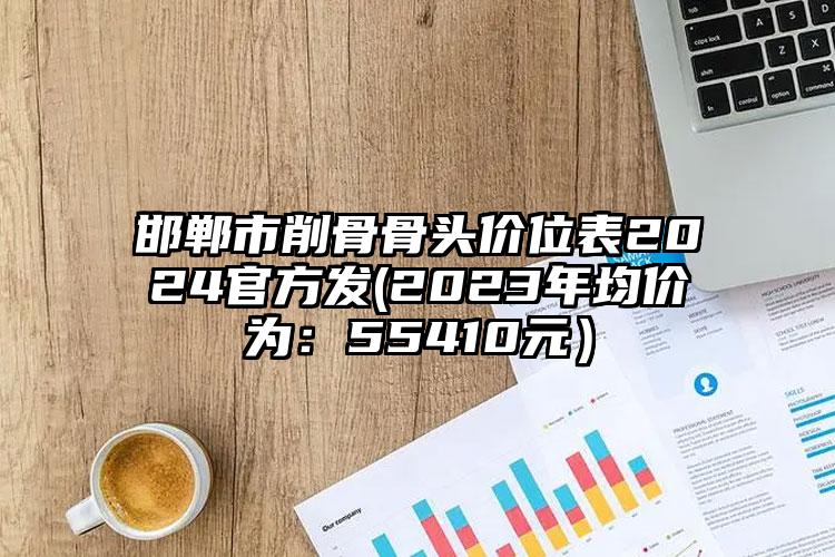 邯郸市削骨骨头价位表2024官方发(2023年均价为：55410元）