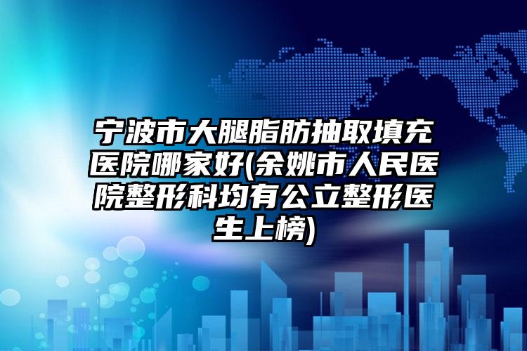 宁波市大腿脂肪抽取填充医院哪家好(余姚市人民医院整形科均有公立整形医生上榜)