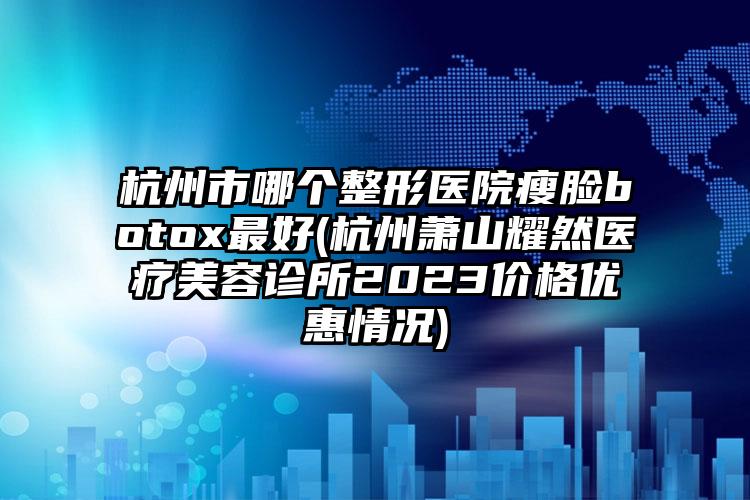 杭州市哪个整形医院瘦脸botox最好(杭州萧山耀然医疗美容诊所2023价格优惠情况)