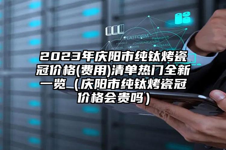 2023年庆阳市纯钛烤瓷冠价格(费用)清单热门全新一览（庆阳市纯钛烤瓷冠价格会贵吗）