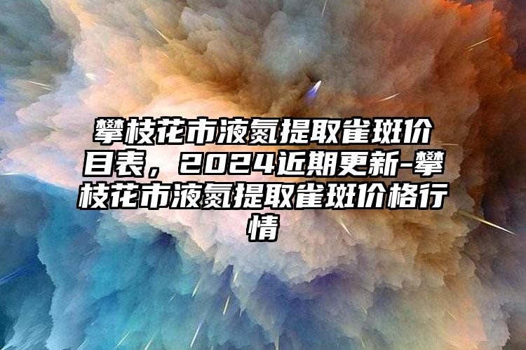 攀枝花市液氮提取雀斑价目表，2024近期更新-攀枝花市液氮提取雀斑价格行情