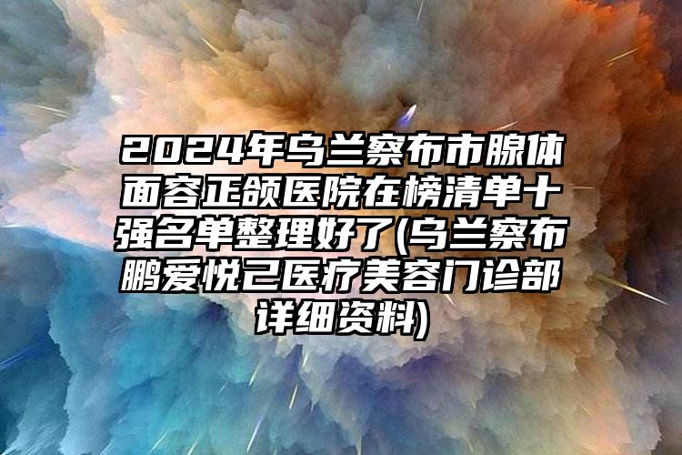 2024年乌兰察布市腺体面容正颌医院在榜清单十强名单整理好了(乌兰察布鹏爱悦己医疗美容门诊部详细资料)