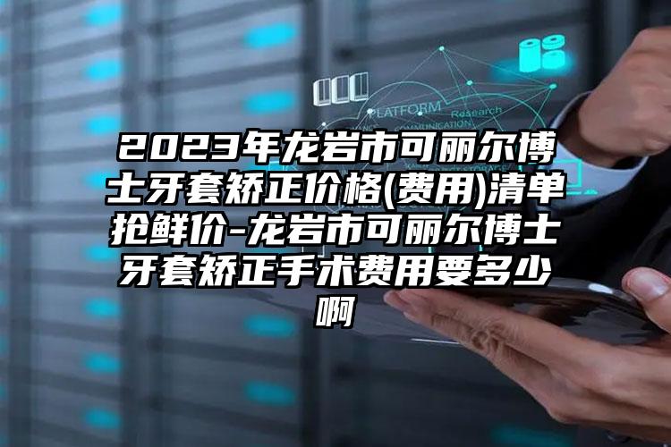 2023年龙岩市可丽尔博士牙套矫正价格(费用)清单抢鲜价-龙岩市可丽尔博士牙套矫正手术费用要多少啊