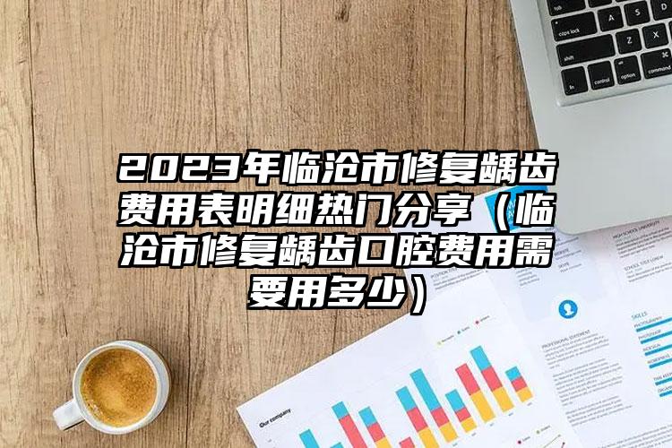 2023年临沧市修复龋齿费用表明细热门分享（临沧市修复龋齿口腔费用需要用多少）