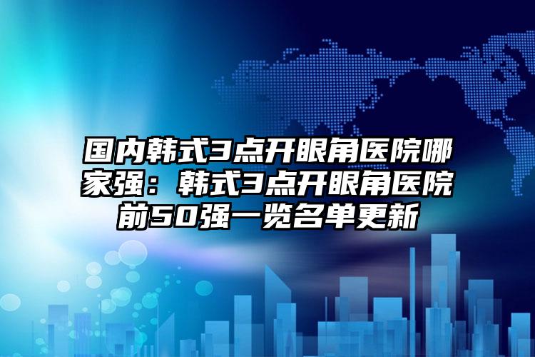 国内韩式3点开眼角医院哪家强：韩式3点开眼角医院前50强一览名单更新