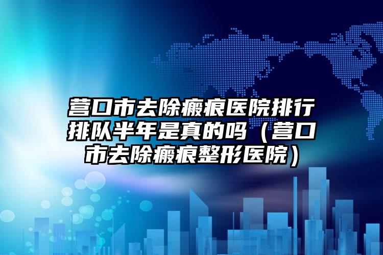 营口市去除瘢痕医院排行排队半年是真的吗（营口市去除瘢痕整形医院）