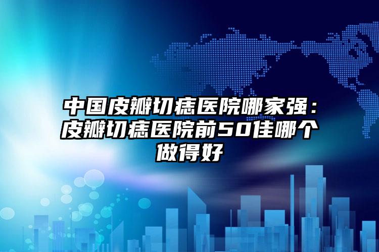 中国皮瓣切痣医院哪家强：皮瓣切痣医院前50佳哪个做得好