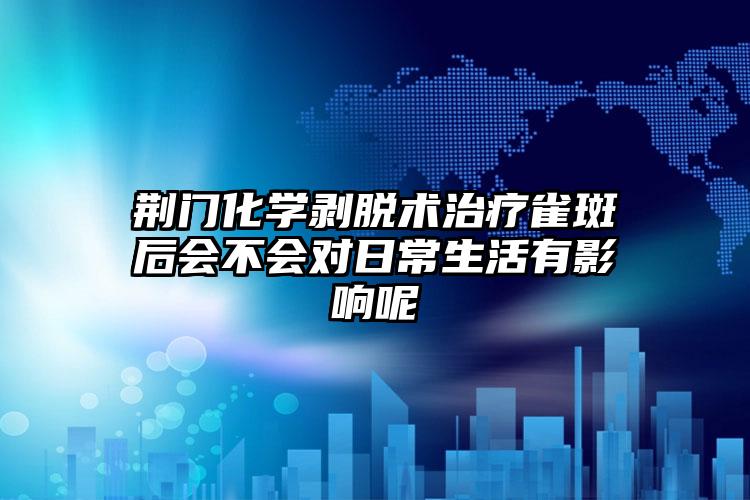 荆门化学剥脱术治疗雀斑后会不会对日常生活有影响呢