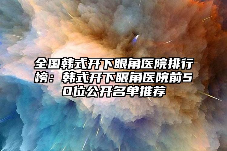 全国韩式开下眼角医院排行榜：韩式开下眼角医院前50位公开名单推荐