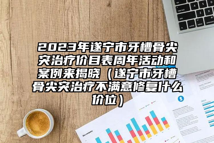 2023年遂宁市牙槽骨尖突治疗价目表周年活动和案例来揭晓（遂宁市牙槽骨尖突治疗不满意修复什么价位）