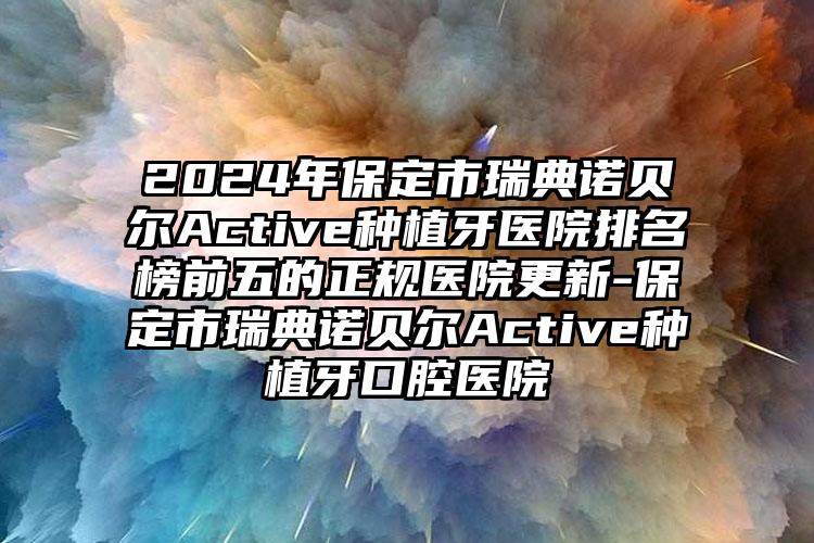 2024年保定市瑞典诺贝尔Active种植牙医院排名榜前五的正规医院更新-保定市瑞典诺贝尔Active种植牙口腔医院