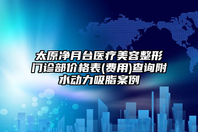 太原净月台医疗美容整形门诊部价格表(费用)查询附水动力吸脂案例