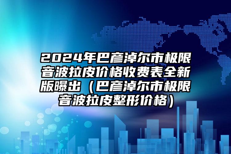 2024年巴彦淖尔市极限音波拉皮价格收费表全新版曝出（巴彦淖尔市极限音波拉皮整形价格）