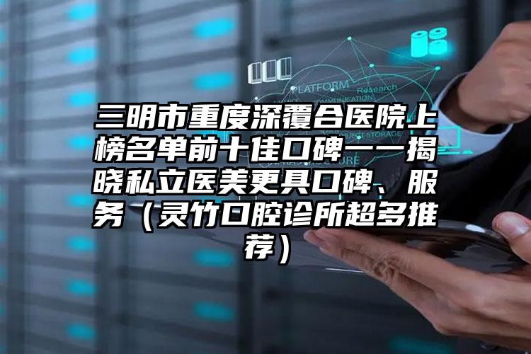 三明市重度深覆合医院上榜名单前十佳口碑一一揭晓私立医美更具口碑、服务（灵竹口腔诊所超多推荐）