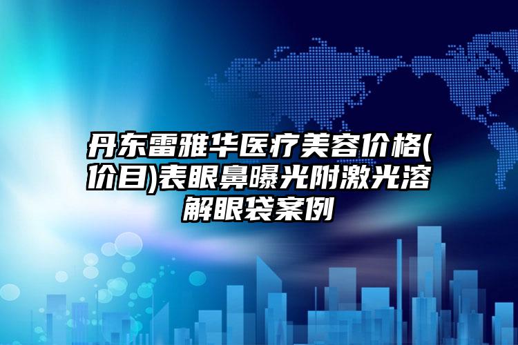 丹东雷雅华医疗美容价格(价目)表眼鼻曝光附激光溶解眼袋案例