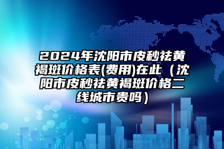 2024年沈阳市皮秒祛黄褐斑价格表(费用)在此（沈阳市皮秒祛黄褐斑价格二线城市贵吗）