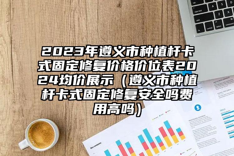 2023年遵义市种植杆卡式固定修复价格价位表2024均价展示（遵义市种植杆卡式固定修复安全吗费用高吗）