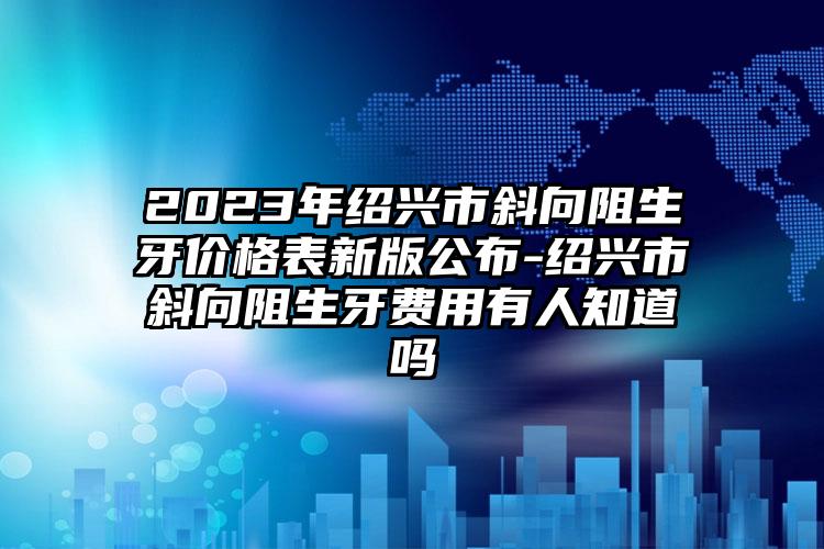 2023年绍兴市斜向阻生牙价格表新版公布-绍兴市斜向阻生牙费用有人知道吗