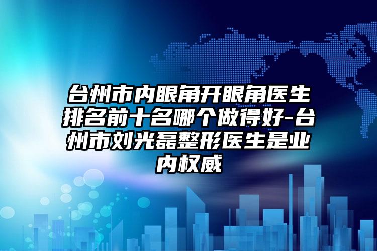 台州市内眼角开眼角医生排名前十名哪个做得好-台州市刘光磊整形医生是业内权威