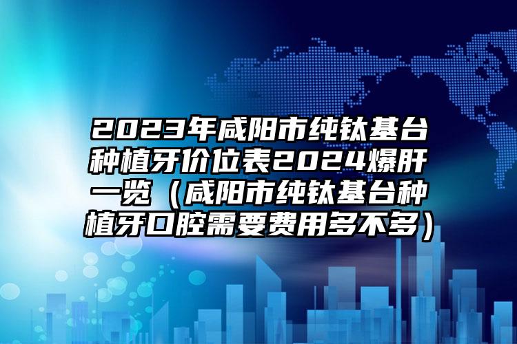 2023年咸阳市纯钛基台种植牙价位表2024爆肝一览（咸阳市纯钛基台种植牙口腔需要费用多不多）