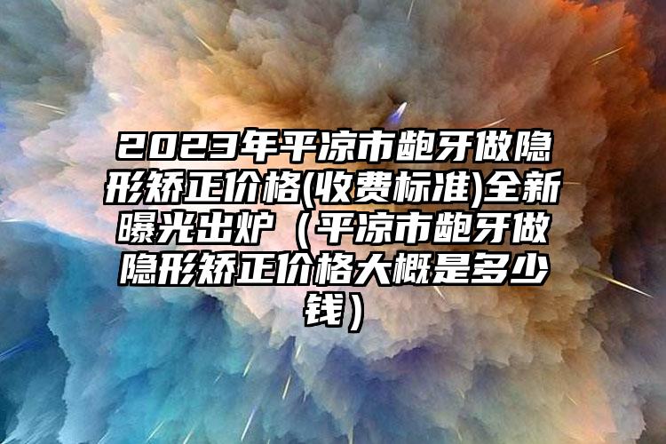 2023年平凉市龅牙做隐形矫正价格(收费标准)全新曝光出炉（平凉市龅牙做隐形矫正价格大概是多少钱）