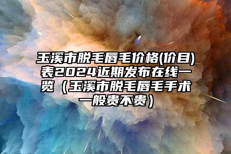 玉溪市脱毛唇毛价格(价目)表2024近期发布在线一览（玉溪市脱毛唇毛手术一般贵不贵）