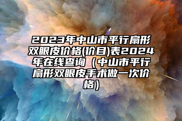 2023年中山市平行扇形双眼皮价格(价目)表2024年在线查询（中山市平行扇形双眼皮手术做一次价格）