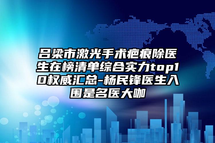 吕梁市激光手术疤痕除医生在榜清单综合实力top10权威汇总-杨民锋医生入围是名医大咖