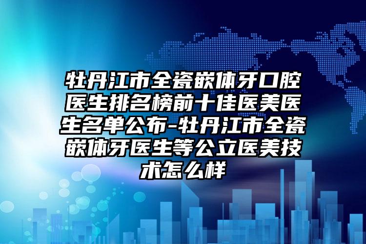 牡丹江市全瓷嵌体牙口腔医生排名榜前十佳医美医生名单公布-牡丹江市全瓷嵌体牙医生等公立医美技术怎么样