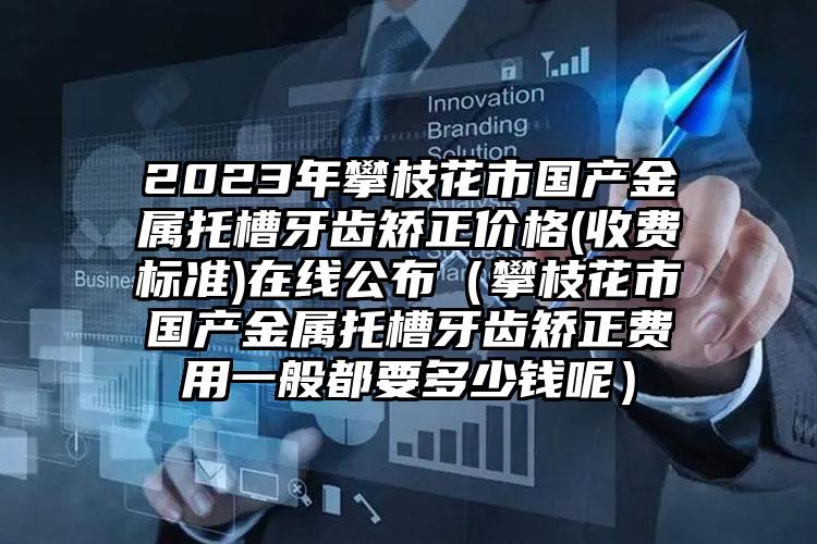 2023年攀枝花市国产金属托槽牙齿矫正价格(收费标准)在线公布（攀枝花市国产金属托槽牙齿矫正费用一般都要多少钱呢）