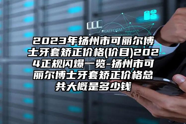 2023年扬州市可丽尔博士牙套矫正价格(价目)2024正规闪爆一览-扬州市可丽尔博士牙套矫正价格总共大概是多少钱