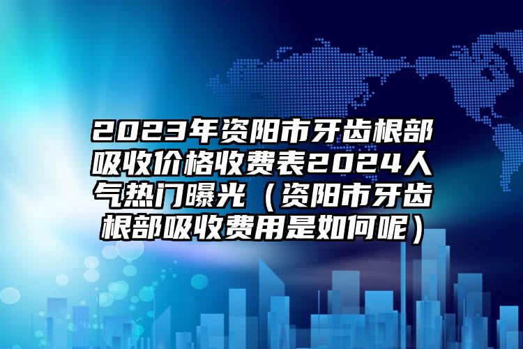 2023年资阳市牙齿根部吸收价格收费表2024人气热门曝光（资阳市牙齿根部吸收费用是如何呢）