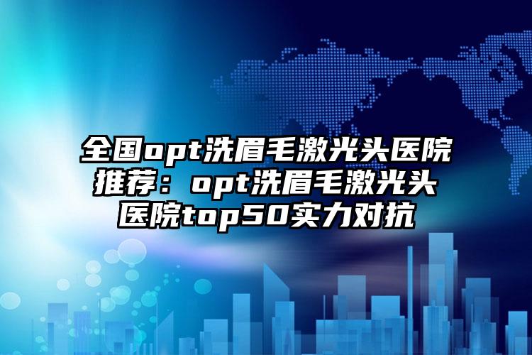 全国opt洗眉毛激光头医院推荐：opt洗眉毛激光头医院top50实力对抗