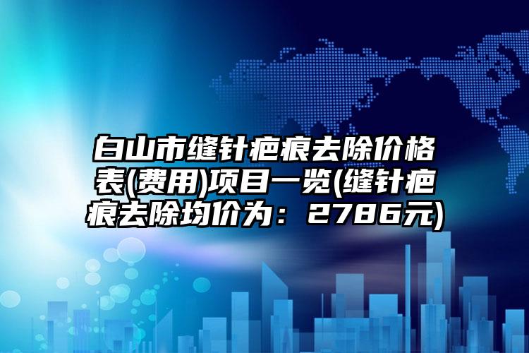 白山市缝针疤痕去除价格表(费用)项目一览(缝针疤痕去除均价为：2786元)