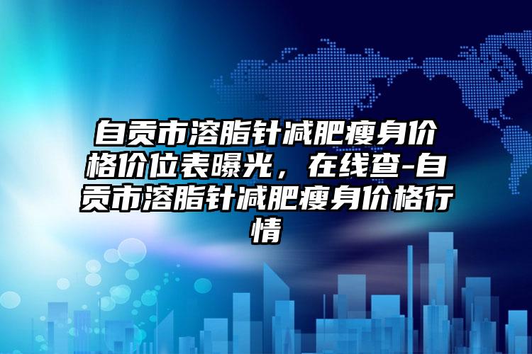 自贡市溶脂针减肥瘦身价格价位表曝光，在线查-自贡市溶脂针减肥瘦身价格行情