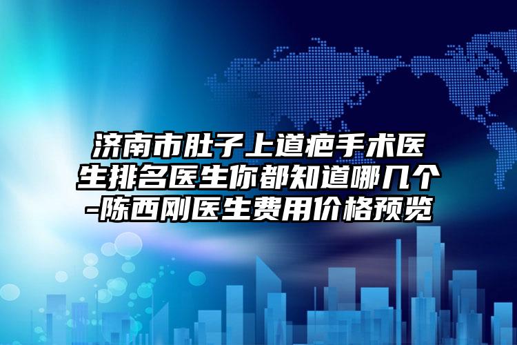 济南市肚子上道疤手术医生排名医生你都知道哪几个-陈西刚医生费用价格预览