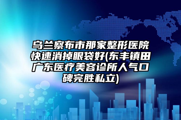 乌兰察布市那家整形医院快速消掉眼袋好(东丰镇田广东医疗美容诊所人气口碑完胜私立)