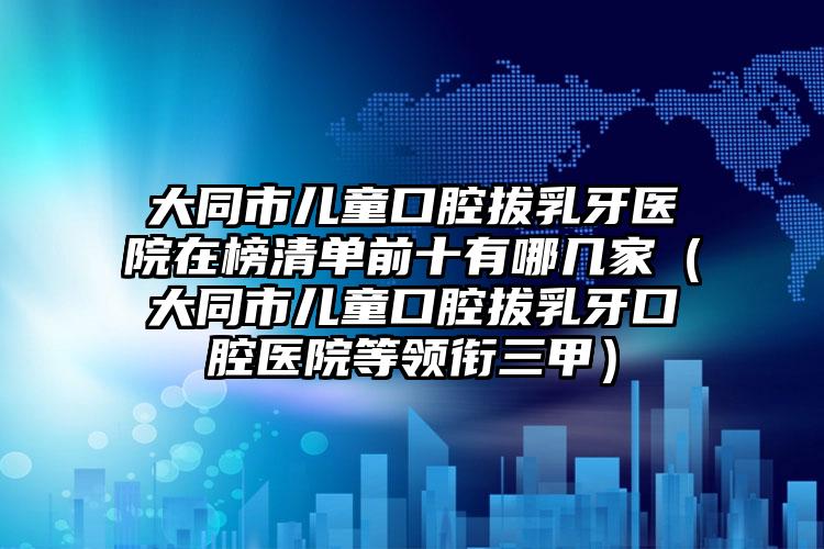 大同市儿童口腔拔乳牙医院在榜清单前十有哪几家（大同市儿童口腔拔乳牙口腔医院等领衔三甲）