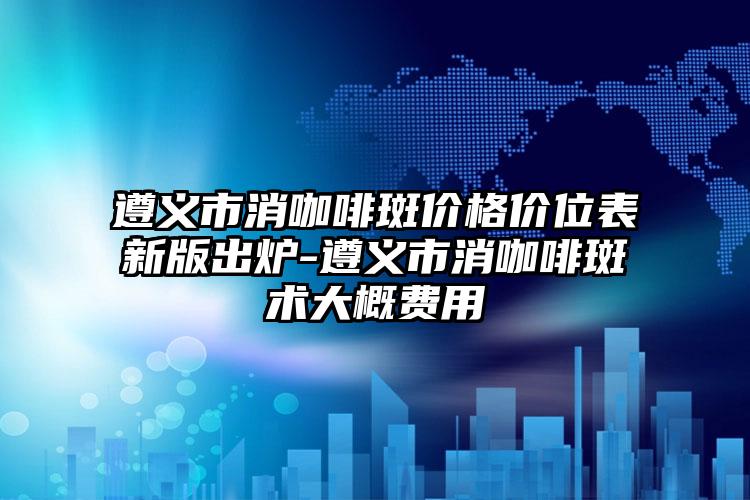 遵义市消咖啡斑价格价位表新版出炉-遵义市消咖啡斑术大概费用