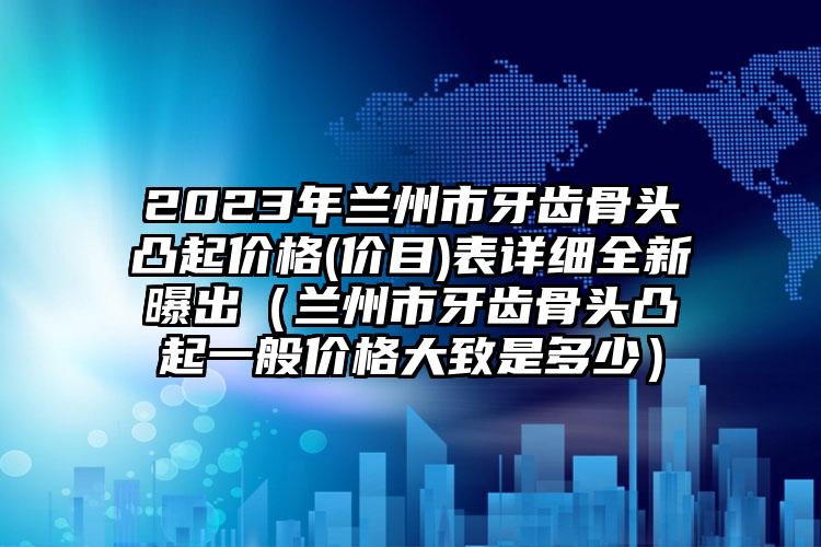 2023年兰州市牙齿骨头凸起价格(价目)表详细全新曝出（兰州市牙齿骨头凸起一般价格大致是多少）