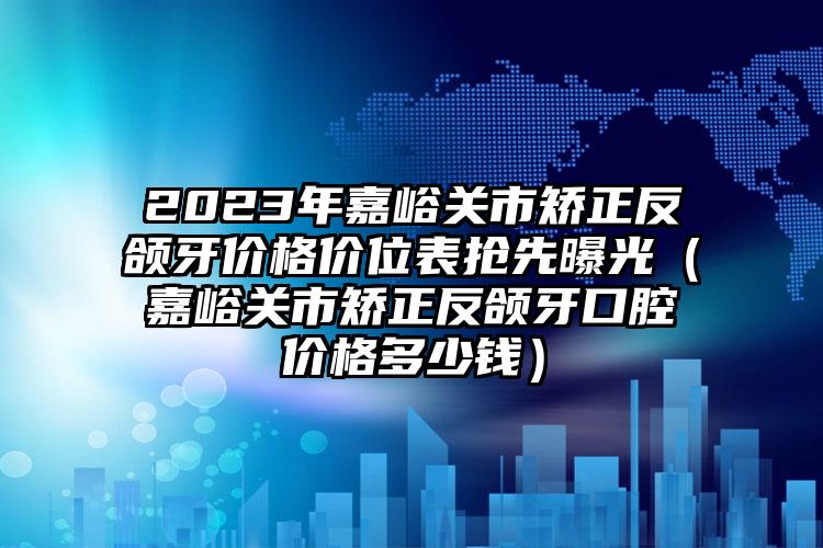 2023年嘉峪关市矫正反颌牙价格价位表抢先曝光（嘉峪关市矫正反颌牙口腔价格多少钱）