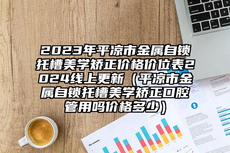 2023年平凉市金属自锁托槽美学矫正价格价位表2024线上更新（平凉市金属自锁托槽美学矫正口腔管用吗价格多少）