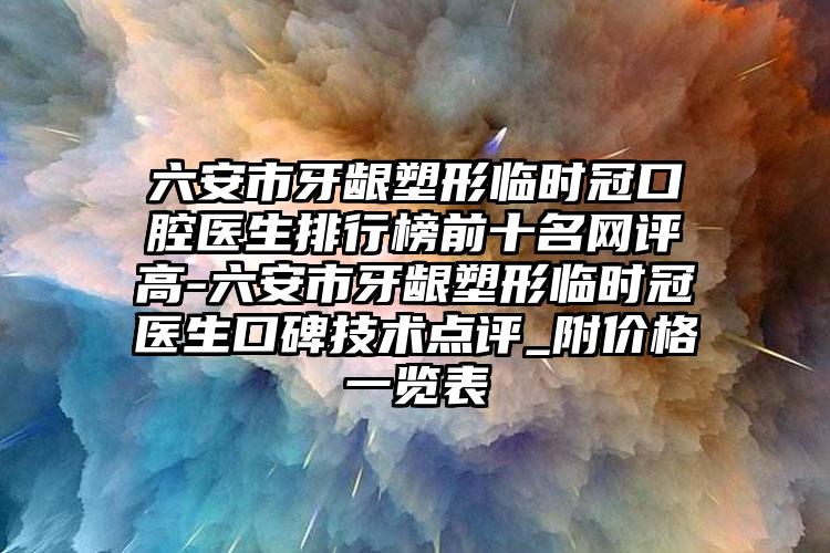 六安市牙龈塑形临时冠口腔医生排行榜前十名网评高-六安市牙龈塑形临时冠医生口碑技术点评_附价格一览表