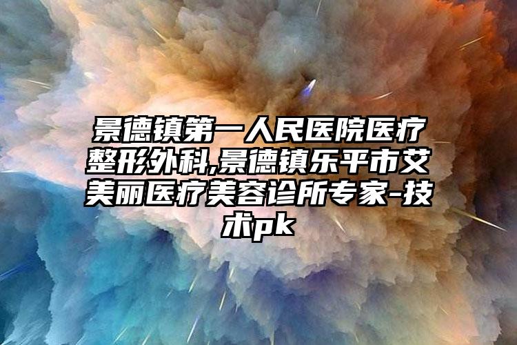 景德镇第一人民医院医疗整形外科,景德镇乐平市艾美丽医疗美容诊所专家-技术pk