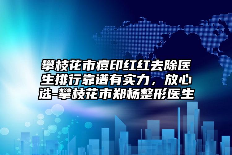 攀枝花市痘印红红去除医生排行靠谱有实力，放心选-攀枝花市郑杨整形医生