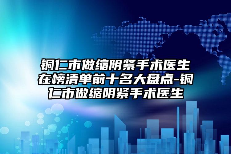 铜仁市做缩阴紧手术医生在榜清单前十名大盘点-铜仁市做缩阴紧手术医生