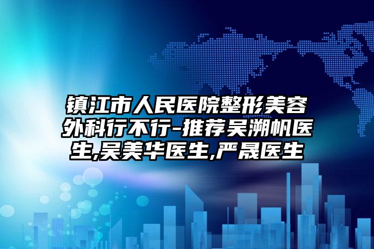 镇江市人民医院整形美容外科行不行-推荐吴溯帆医生,吴美华医生,严晟医生