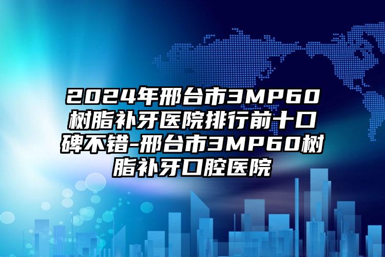 2024年邢台市3MP60树脂补牙医院排行前十口碑不错-邢台市3MP60树脂补牙口腔医院