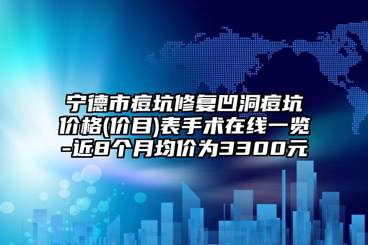 宁德市痘坑修复凹洞痘坑价格(价目)表手术在线一览-近8个月均价为3300元